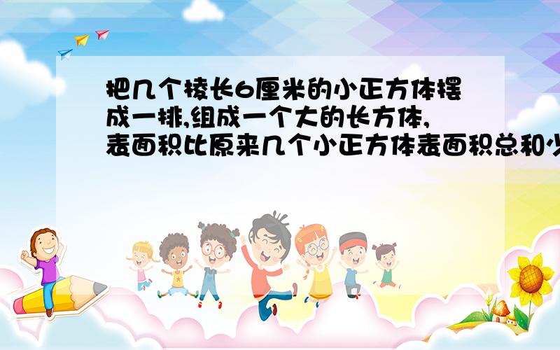 把几个棱长6厘米的小正方体摆成一排,组成一个大的长方体,表面积比原来几个小正方体表面积总和少了216平方厘米,求现在这个长方体的体积是多少立方厘米?