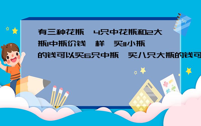 有三种花瓶,4只中花瓶和2大瓶1中瓶价钱一样,买11小瓶的钱可以买6只中瓶,买八只大瓶的钱可以买多少个小瓶.