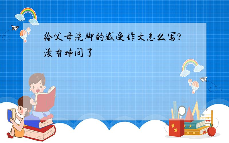 给父母洗脚的感受作文怎么写?没有时间了