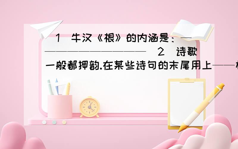 （1）牛汉《根》的内涵是：——————————（2）诗歌一般都押韵.在某些诗句的末尾用上——相同或相近的字,这就是押韵.押韵的字称为————.新诗用韵较———,只要大致相近的韵