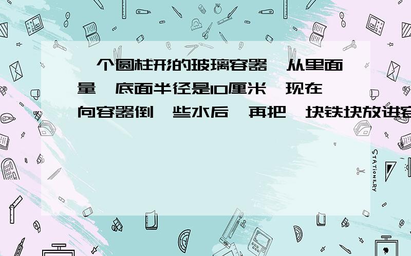 一个圆柱形的玻璃容器,从里面量,底面半径是10厘米,现在向容器倒一些水后,再把一块铁块放进容器里,铁块完全浸在水里面,这时容器里的水上升了3厘米.这块铁块的体积是多少平方厘米?