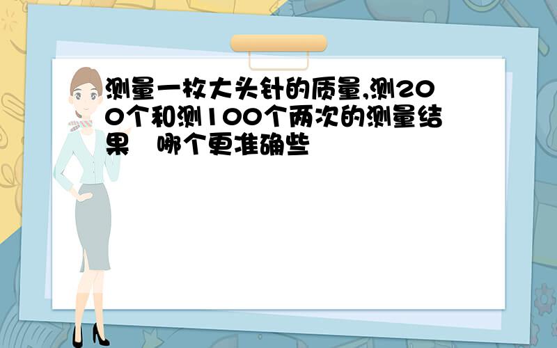 测量一枚大头针的质量,测200个和测100个两次的测量结果哪个更准确些