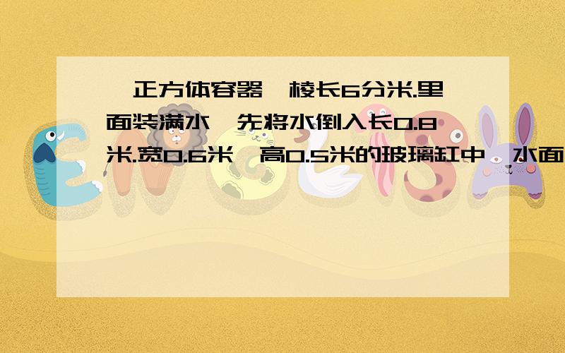 一正方体容器,棱长6分米.里面装满水,先将水倒入长0.8米.宽0.6米,高0.5米的玻璃缸中,水面距缸面多少分米