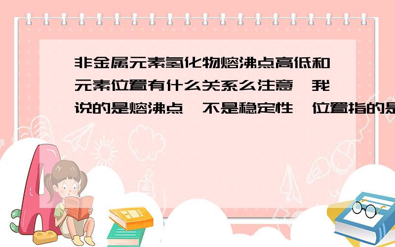 非金属元素氢化物熔沸点高低和元素位置有什么关系么注意,我说的是熔沸点,不是稳定性,位置指的是在元素周期表中的位置