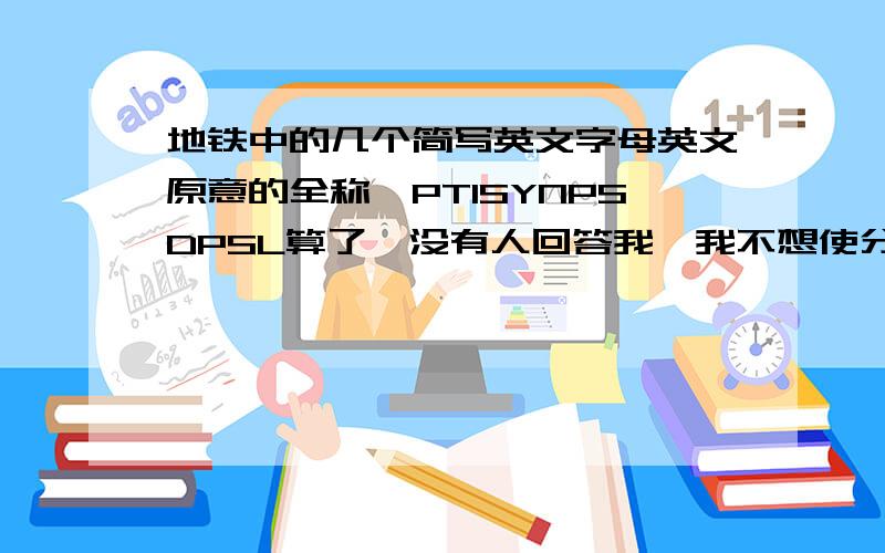 地铁中的几个简写英文字母英文原意的全称,PTISYNPSDPSL算了,没有人回答我,我不想使分沉掉,谁来报个到就把分给你.