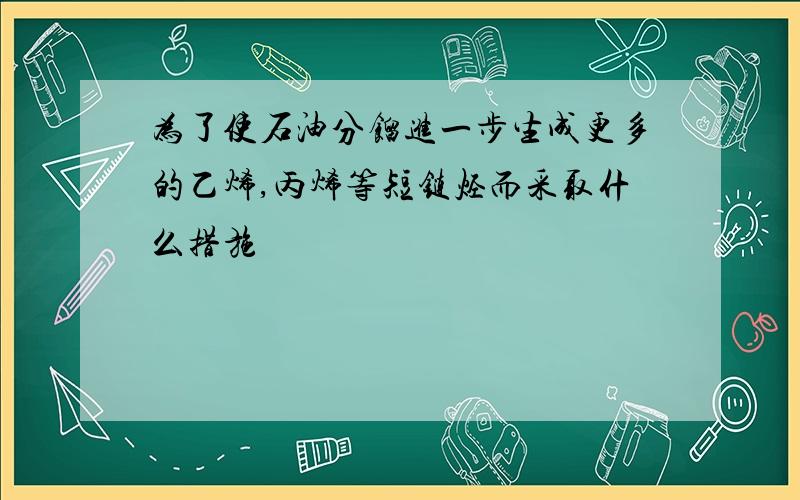 为了使石油分馏进一步生成更多的乙烯,丙烯等短链烃而采取什么措施