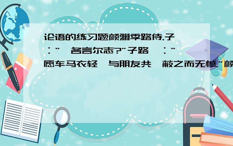 论语的练习题颜渊季路侍.子曰：“盍各言尔志?”子路曰：“愿车马衣轻裘与朋友共,蔽之而无憾.”颜渊曰：“愿无伐善,无施劳.”子路曰：“愿闻子之志.”子曰：“老者安之,朋友信之,少者