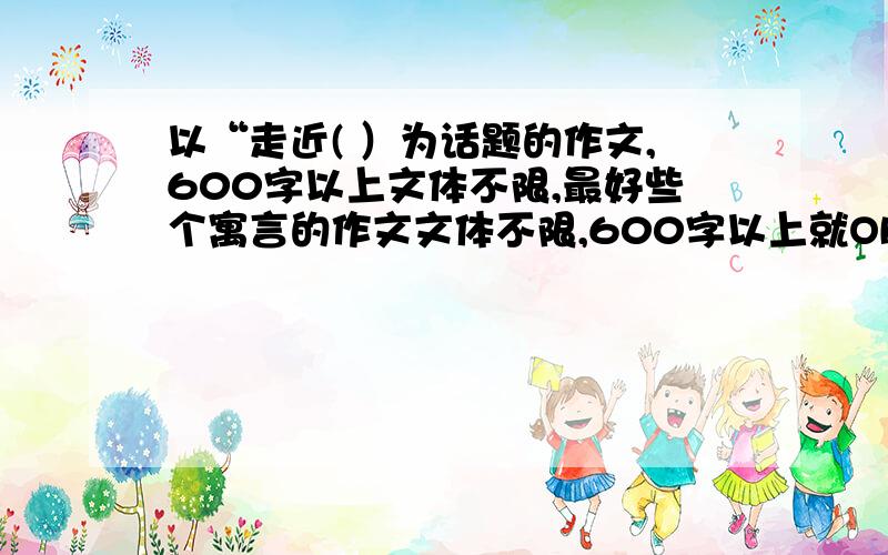 以“走近( ）为话题的作文,600字以上文体不限,最好些个寓言的作文文体不限,600字以上就OK啦!