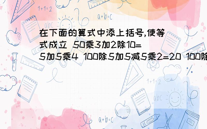 在下面的算式中添上括号,使等式成立 50乘3加2除10=5加5乘4 100除5加5减5乘2=20 100除5加5减5乘2=40