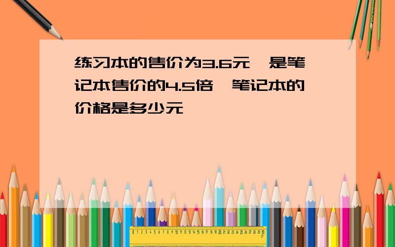 练习本的售价为3.6元,是笔记本售价的4.5倍,笔记本的价格是多少元