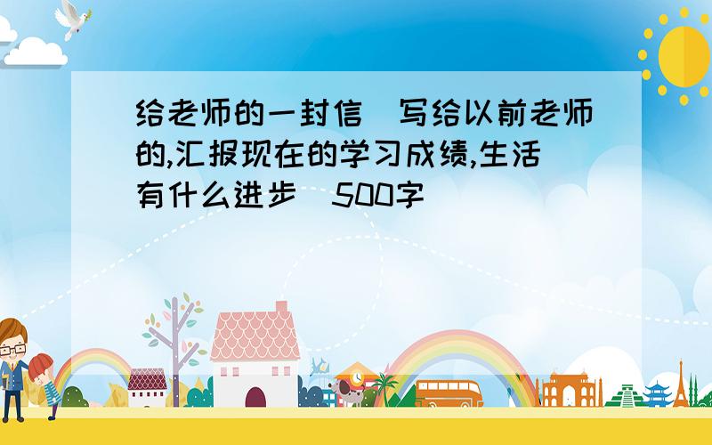 给老师的一封信（写给以前老师的,汇报现在的学习成绩,生活有什么进步）500字