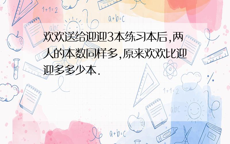 欢欢送给迎迎3本练习本后,两人的本数同样多,原来欢欢比迎迎多多少本.