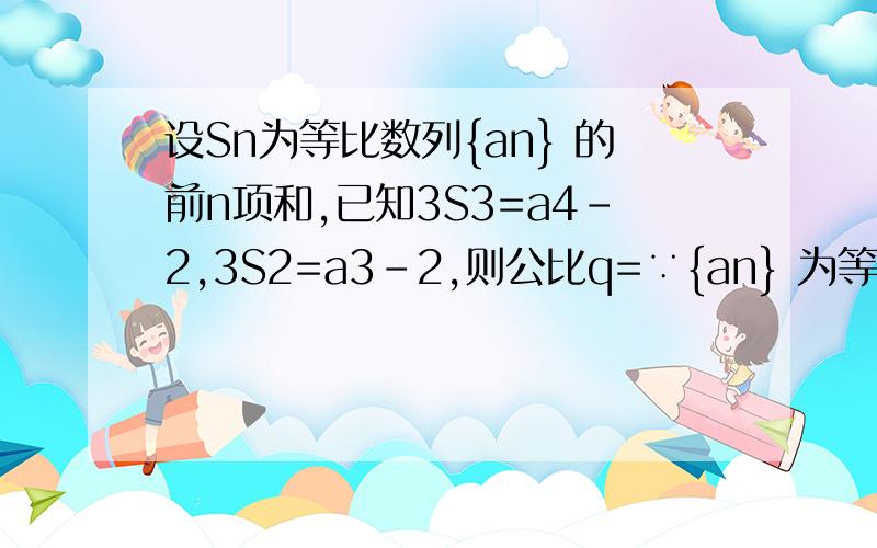 设Sn为等比数列{an} 的前n项和,已知3S3=a4-2,3S2=a3-2,则公比q=∵{an} 为等比数列,Sn为其前n项和,公比为q,又3S3=a4-2①3S2=a3-2② ∴①-②得：3a3=a4-a3=a3（q-1）,∵a3≠0,∴q-1=3,q=4．4．这是标准答案,我想问