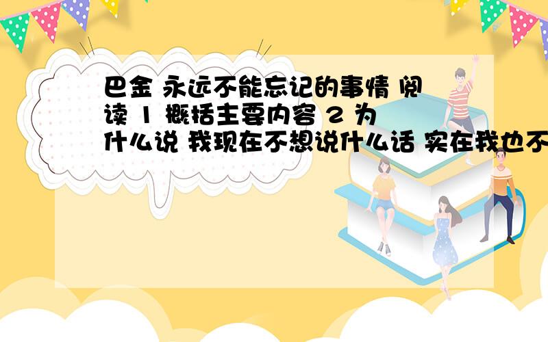 巴金 永远不能忘记的事情 阅读 1 概括主要内容 2 为什么说 我现在不想说什么话 实在我也不能够说什么 表达作者什么样的感情3 他红着脸在灵堂的.孩子似的恭恭敬敬的行了.然后悄悄地走开