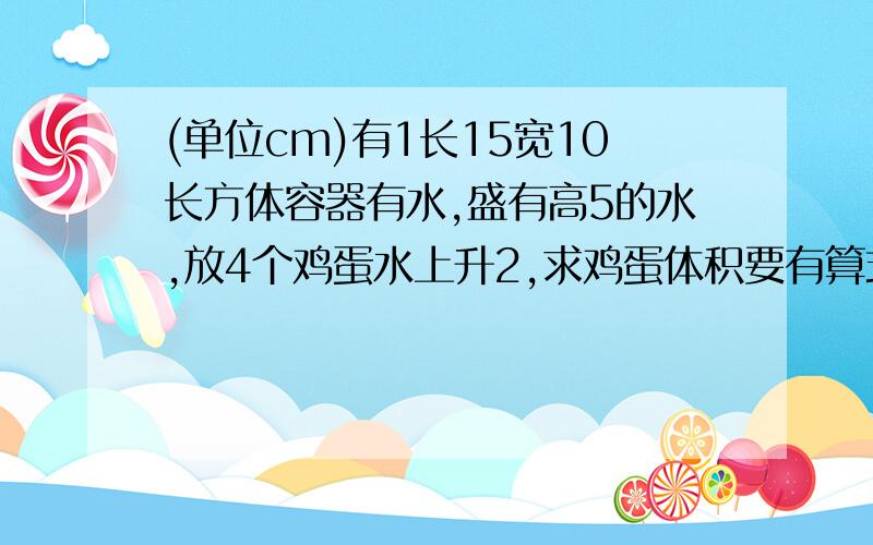 (单位cm)有1长15宽10长方体容器有水,盛有高5的水,放4个鸡蛋水上升2,求鸡蛋体积要有算式啊谢谢有1题和这个相似。有1长15，宽10的长方形容器里盛有5的水，放4个鸡蛋后，水高7，求鸡蛋体积，