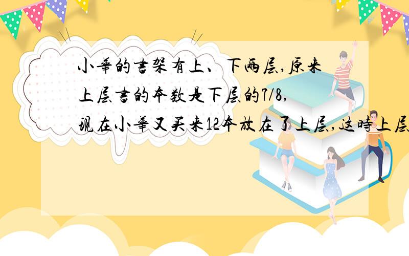 小华的书架有上、下两层,原来上层书的本数是下层的7/8,现在小华又买来12本放在了上层,这时上层和下层书的本数比为5:4.原来小华书架上下层各有?本