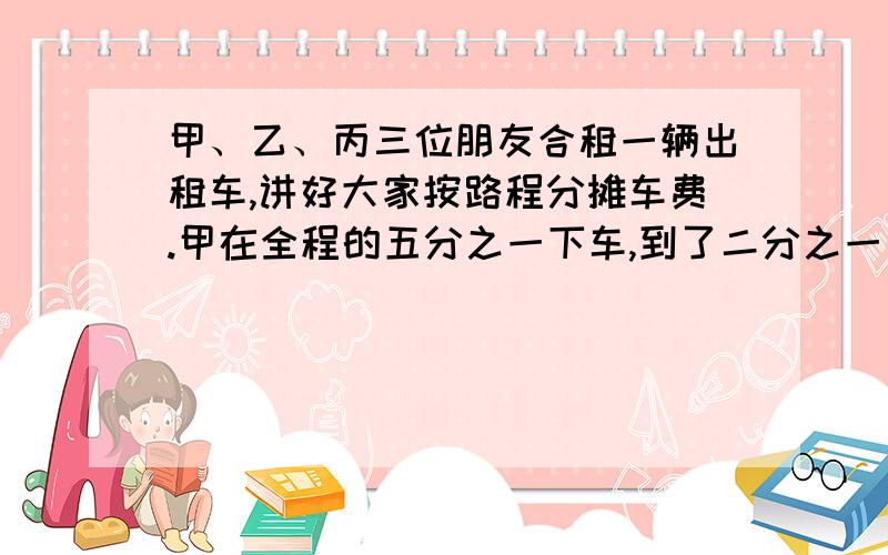 甲、乙、丙三位朋友合租一辆出租车,讲好大家按路程分摊车费.甲在全程的五分之一下车,到了二分之一乙也下车了,丙一个人坐到终点,共付51元钱.甲、乙应各付给丙多少元钱?