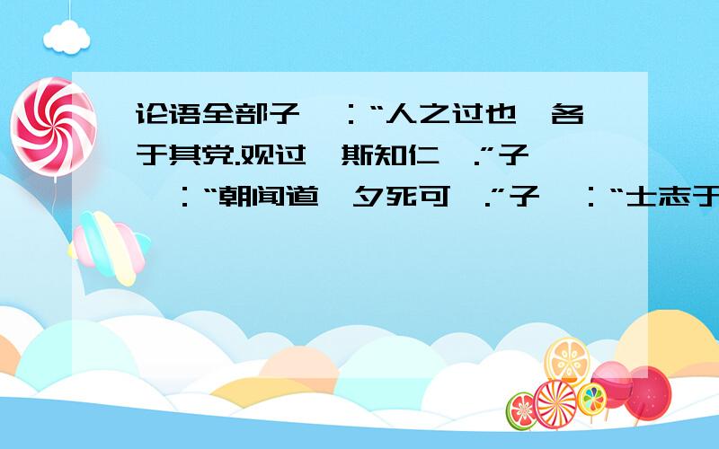 论语全部子曰：“人之过也,各于其党.观过,斯知仁矣.”子曰：“朝闻道,夕死可矣.”子曰：“士志于道,而耻恶衣恶食者,未足与议也.”子曰：“君子之于天下也,无适也,无莫也,义之与比.”子