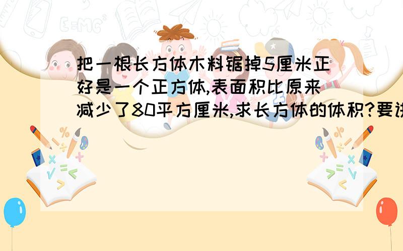 把一根长方体木料锯掉5厘米正好是一个正方体,表面积比原来减少了80平方厘米,求长方体的体积?要讲解,