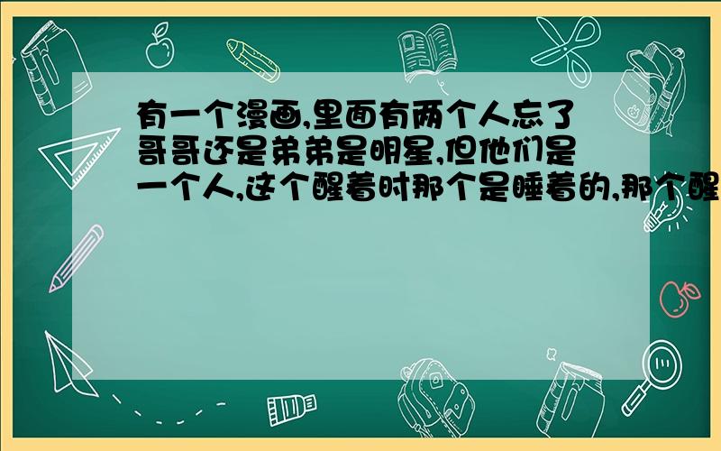 有一个漫画,里面有两个人忘了哥哥还是弟弟是明星,但他们是一个人,这个醒着时那个是睡着的,那个醒着时这个是睡着的,反正都很帅,《知音漫客》原来出过,好像是完结了.