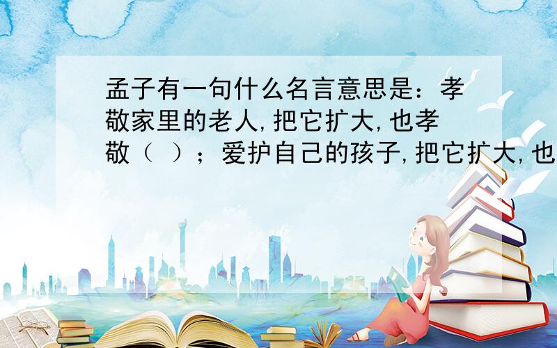 孟子有一句什么名言意思是：孝敬家里的老人,把它扩大,也孝敬（ ）；爱护自己的孩子,把它扩大,也（ ）.