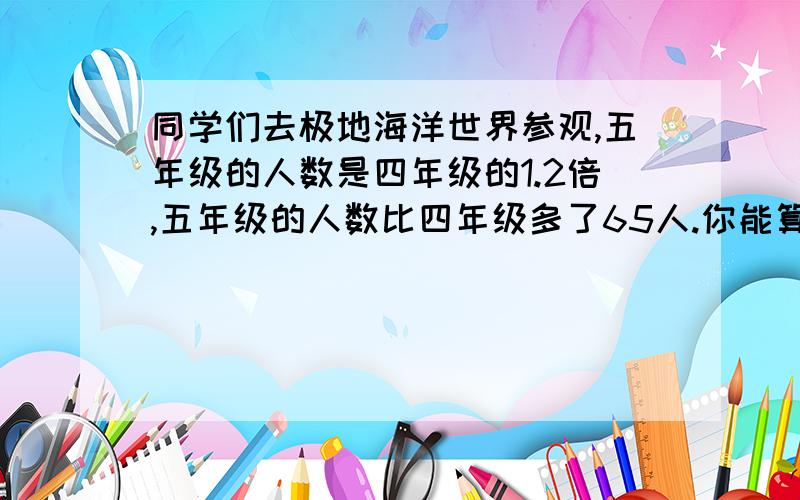 同学们去极地海洋世界参观,五年级的人数是四年级的1.2倍,五年级的人数比四年级多了65人.你能算出四,五年级各去了多少人吗?