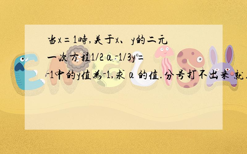 当x=1时,关于x、y的二元一次方程1/2α-1/3y=-1中的y值为-1,求α的值.分号打不出来 就用/代替了   初一二元一次方程题  在线等  希望可以详细一点 谢谢1/2αx-1/3y=-1中的y值为-1，求α的值  吼吼  题