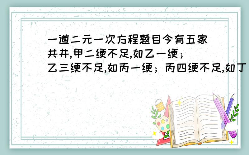 一道二元一次方程题目今有五家共井,甲二绠不足,如乙一绠；乙三绠不足,如丙一绠；丙四绠不足,如丁一绠；丁五绠不足,如戊一绠；戊六绠不足,如甲一绠.如各得所不足一绠,皆逮.问井深、绠