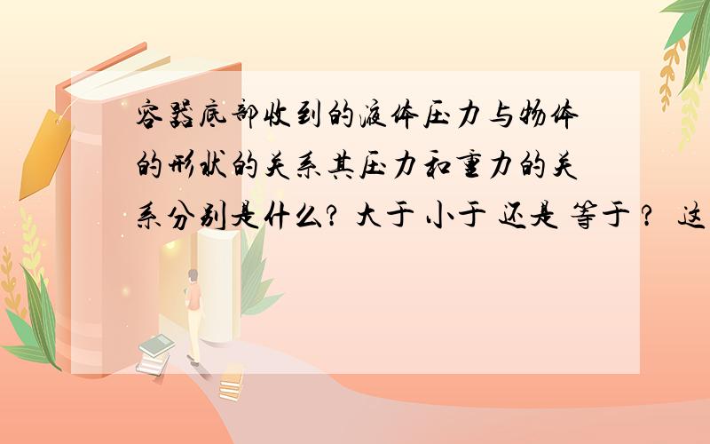 容器底部收到的液体压力与物体的形状的关系其压力和重力的关系分别是什么? 大于 小于 还是 等于 ?  这里总是有点弄不清除啊!（容器高度相等）