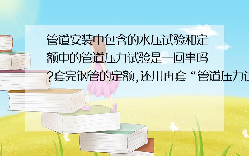 管道安装中包含的水压试验和定额中的管道压力试验是一回事吗?套完钢管的定额,还用再套“管道压力试验”�管道安装中包含的水压试验和定额中的管道压力试验是一回事吗?套完钢管的定