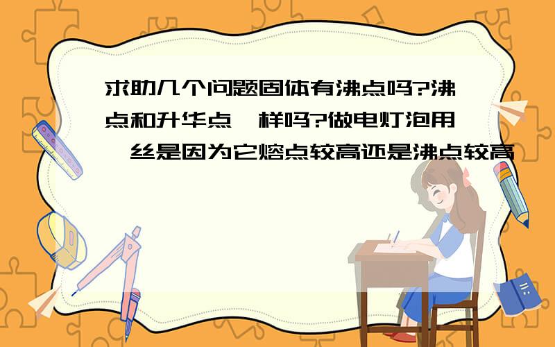 求助几个问题固体有沸点吗?沸点和升华点一样吗?做电灯泡用钨丝是因为它熔点较高还是沸点较高,钨丝变细不是升华吗?请用初中物理知识来解答,太深了我能听懂老师也不会算过的.谢谢