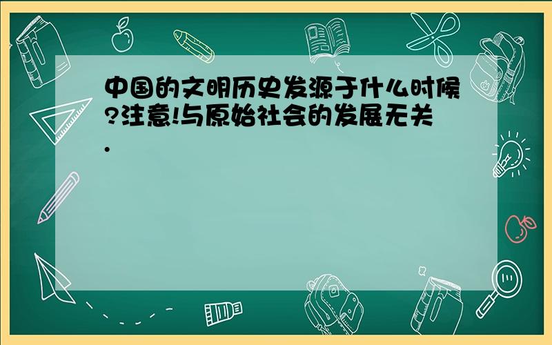 中国的文明历史发源于什么时候?注意!与原始社会的发展无关.