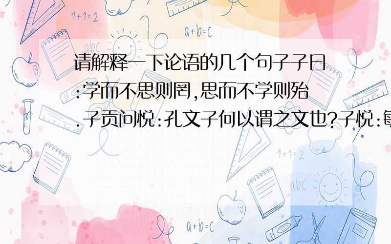 请解释一下论语的几个句子子曰:学而不思则罔,思而不学则殆.子贡问悦:孔文子何以谓之文也?子悦:敏而好学.不耻下问.是以之文也?子曰:默而识之,学而不厌,诲人不倦.何有我哉?子曰:三人行.必