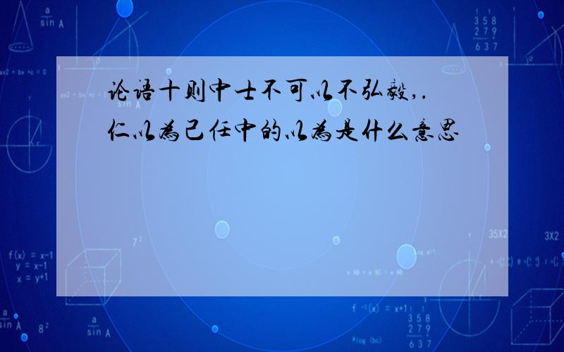 论语十则中士不可以不弘毅,.仁以为己任中的以为是什么意思