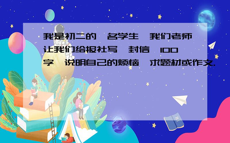 我是初二的一名学生,我们老师让我们给报社写一封信,100字,说明自己的烦恼,求题材或作文.