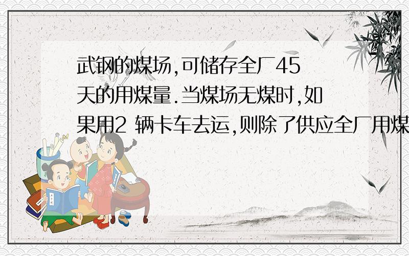 武钢的煤场,可储存全厂45 天的用煤量.当煤场无煤时,如果用2 辆卡车去运,则除了供应全厂用煤外,5 天可将煤场储满；如果用4 辆小卡车去运,那么9 天可将煤场储满.如果用2 辆大卡车和4 辆小卡