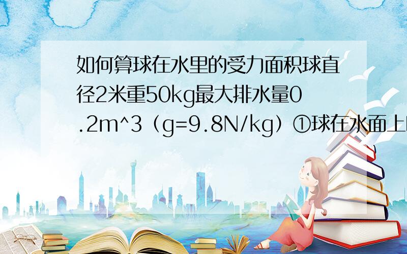 如何算球在水里的受力面积球直径2米重50kg最大排水量0.2m^3（g=9.8N/kg）①球在水面上时排开水的体积为多少?②每件物品重40kg，为保证安全球里可放几个？