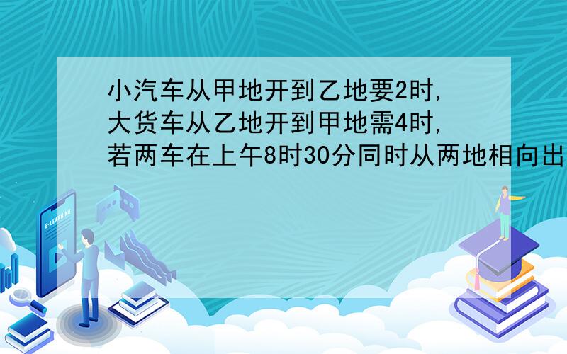 小汽车从甲地开到乙地要2时,大货车从乙地开到甲地需4时,若两车在上午8时30分同时从两地相向出发,什么时间在途中相遇