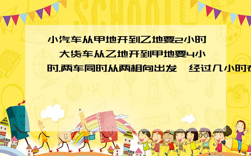 小汽车从甲地开到乙地要2小时,大货车从乙地开到甲地要4小时.两车同时从两相向出发,经过几小时在途中...小汽车从甲地开到乙地要2小时,大货车从乙地开到甲地要4小时.两车同时从两相向出