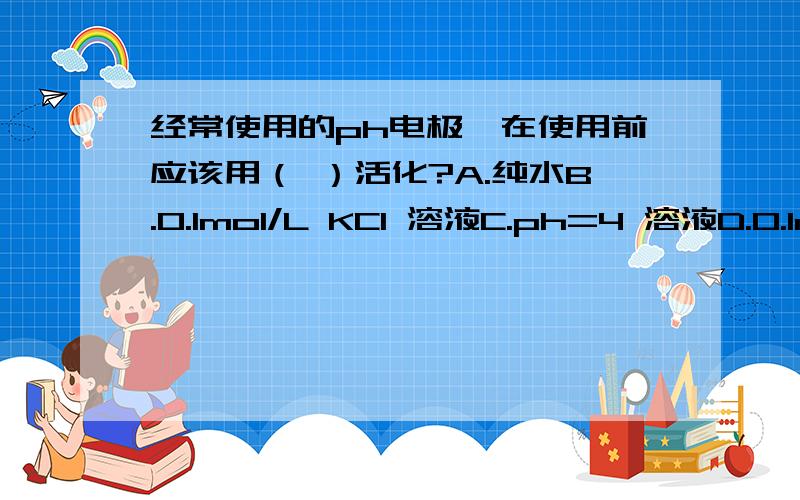 经常使用的ph电极,在使用前应该用（ ）活化?A.纯水B.0.1mol/L KCl 溶液C.ph=4 溶液D.0.1mol/L HCl溶液是用纯水（去离子水）还是用ph=4的缓冲溶液?长时间不用的ph电极用饱和KCl溶液（3.3mol/L）浸泡,那