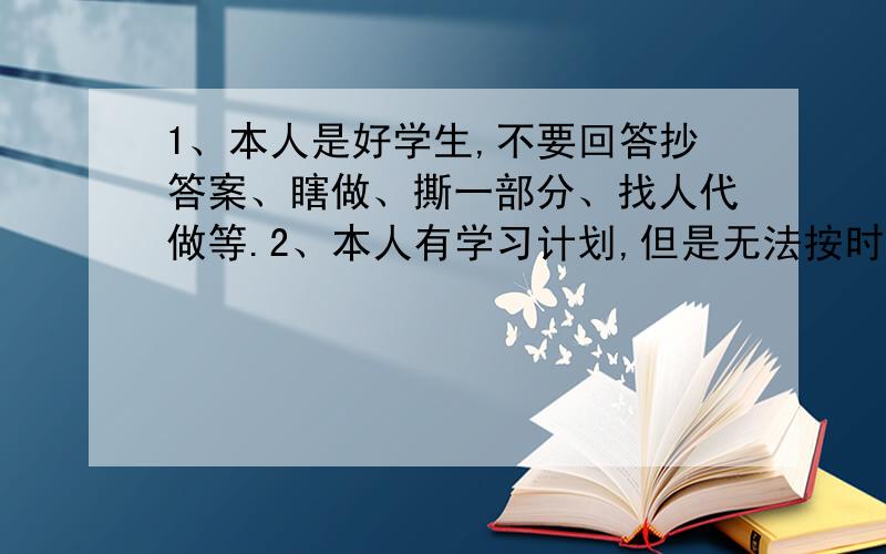 1、本人是好学生,不要回答抄答案、瞎做、撕一部分、找人代做等.2、本人有学习计划,但是无法按时完成,老想玩.3、本人希望能在过年之前做完.4、时间紧迫,望1至3天内回答.5、作业很多（中