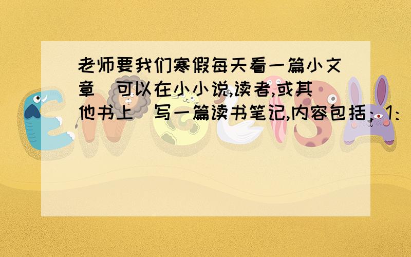 老师要我们寒假每天看一篇小文章（可以在小小说,读者,或其他书上）写一篇读书笔记,内容包括：1：日期 3来源 4概述内容 5摘入好词好句 6点评（50字左右）.老师说要15篇,没有的先给几篇.