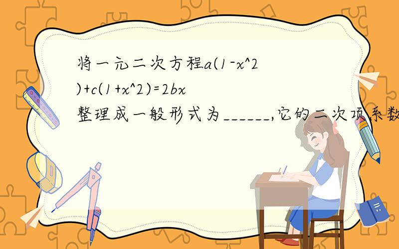 将一元二次方程a(1-x^2)+c(1+x^2)=2bx整理成一般形式为______,它的二次项系数为___一次项系数为___,常数项为____