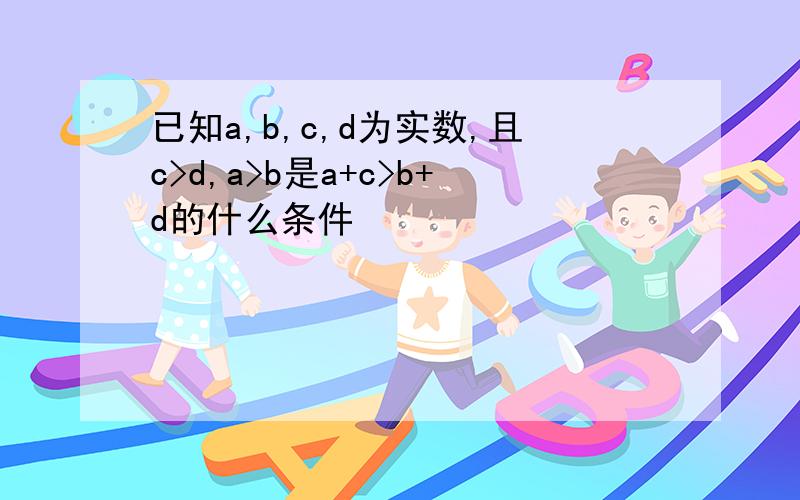 已知a,b,c,d为实数,且c>d,a>b是a+c>b+d的什么条件