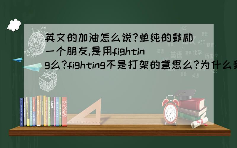 英文的加油怎么说?单纯的鼓励一个朋友,是用fighting么?fighting不是打架的意思么?为什么我听说可以作加油之意呢?