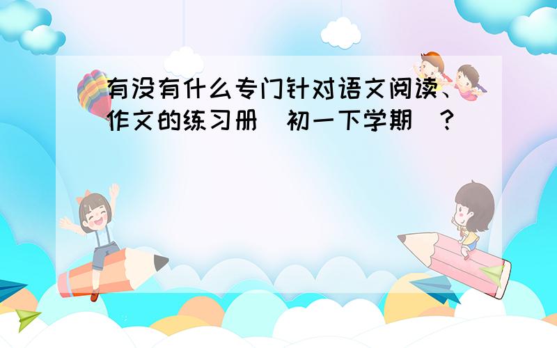 有没有什么专门针对语文阅读、作文的练习册（初一下学期）?