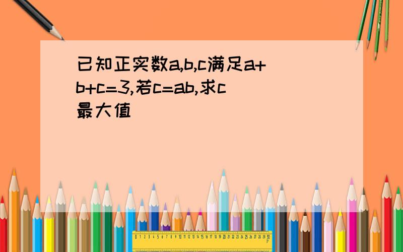 已知正实数a,b,c满足a+b+c=3,若c=ab,求c最大值