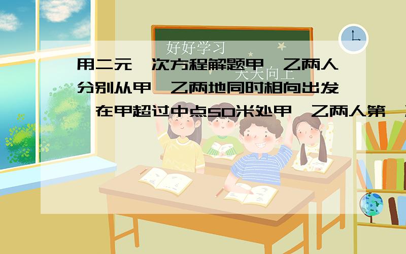 用二元一次方程解题甲、乙两人分别从甲、乙两地同时相向出发,在甲超过中点50米处甲、乙两人第一次相遇,甲、乙到达乙、甲两地后立即返身往回走,结果甲、乙两人在距甲地100米处第二次