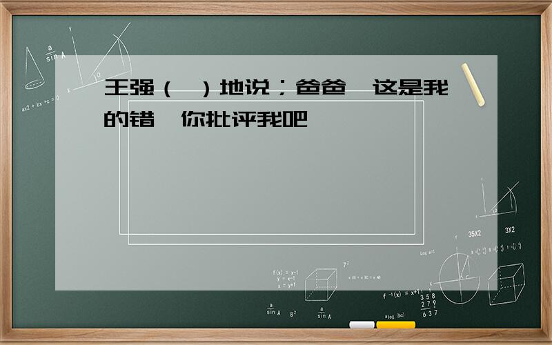王强（ ）地说；爸爸,这是我的错,你批评我吧
