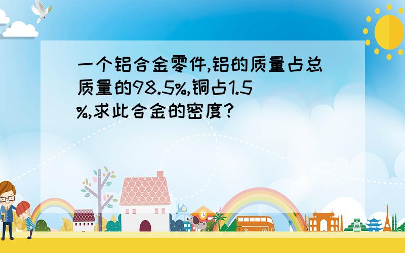 一个铝合金零件,铝的质量占总质量的98.5%,铜占1.5%,求此合金的密度?